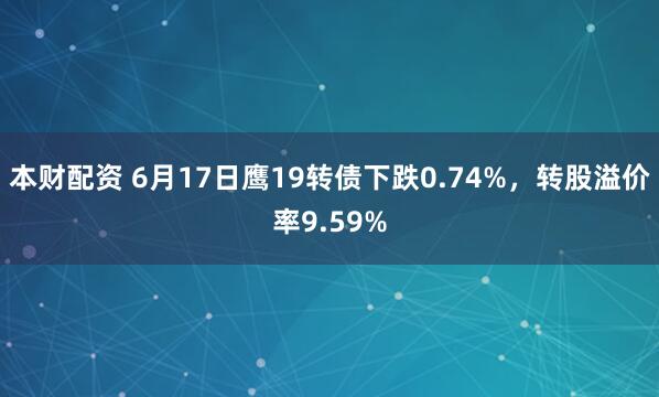 本财配资 6月17日鹰19转债下跌0.74%，转股溢价率9.59%