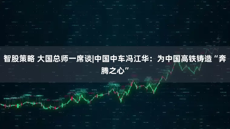 智股策略 大国总师一席谈|中国中车冯江华：为中国高铁铸造“奔腾之心”