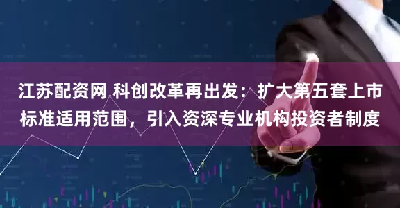 江苏配资网 科创改革再出发：扩大第五套上市标准适用范围，引入资深专业机构投资者制度
