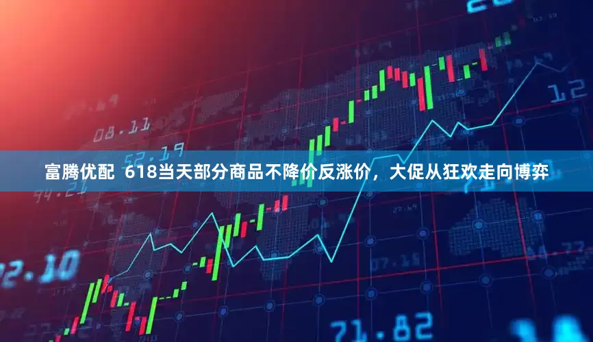 富腾优配  618当天部分商品不降价反涨价，大促从狂欢走向博弈
