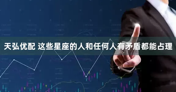 天弘优配 这些星座的人和任何人有矛盾都能占理