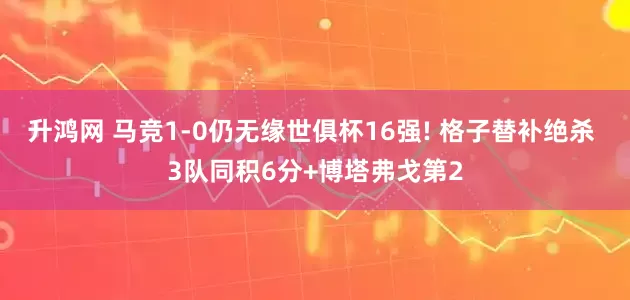 升鸿网 马竞1-0仍无缘世俱杯16强! 格子替补绝杀 3队同积6分+博塔弗戈第2