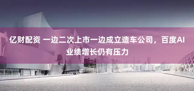 亿财配资 一边二次上市一边成立造车公司，百度AI业绩增长仍有压力