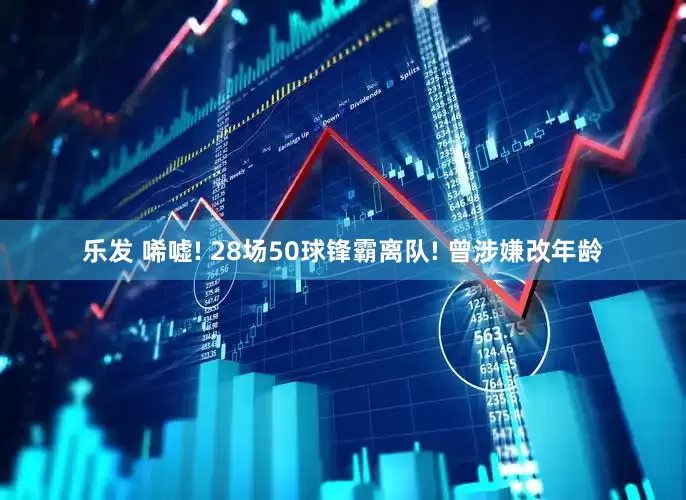 乐发 唏嘘! 28场50球锋霸离队! 曾涉嫌改年龄