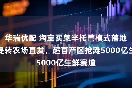 华瑞优配 淘宝买菜半托管模式落地：弃自提转农场直发，超百产区抢滩5000亿生鲜赛道