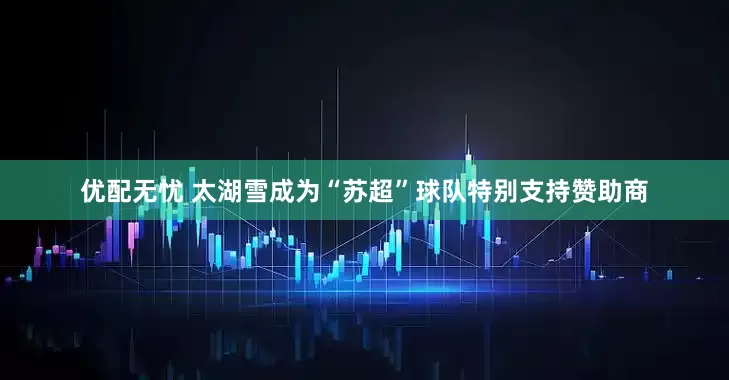 优配无忧 太湖雪成为“苏超”球队特别支持赞助商