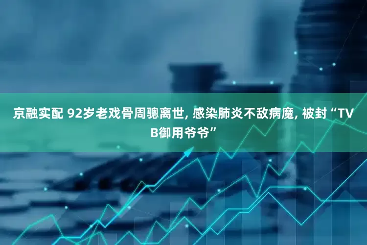 京融实配 92岁老戏骨周骢离世, 感染肺炎不敌病魔, 被封“TVB御用爷爷”