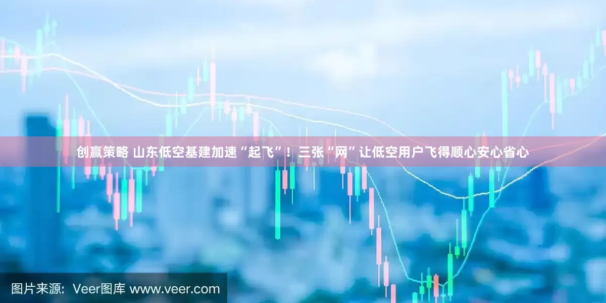 创赢策略 山东低空基建加速“起飞”！三张“网”让低空用户飞得顺心安心省心