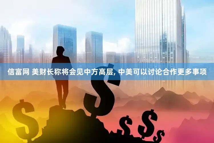 信富网 美财长称将会见中方高层, 中美可以讨论合作更多事项