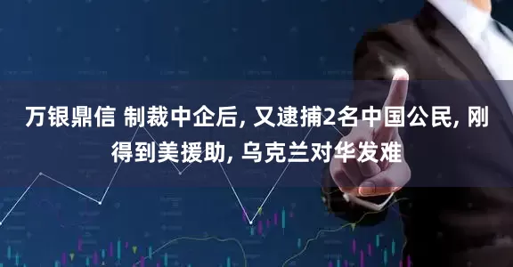 万银鼎信 制裁中企后, 又逮捕2名中国公民, 刚得到美援助, 乌克兰对华发难