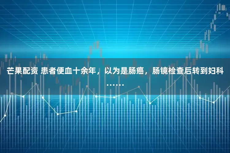 芒果配资 患者便血十余年，以为是肠癌，肠镜检查后转到妇科……