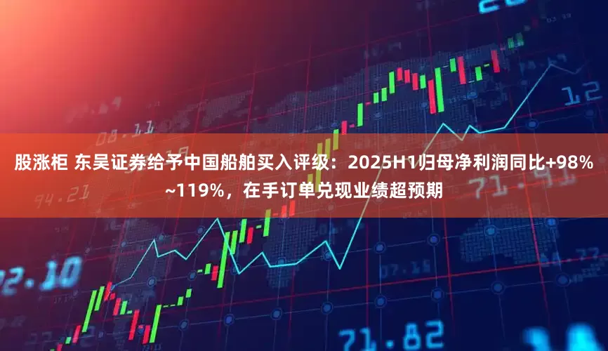 股涨柜 东吴证券给予中国船舶买入评级：2025H1归母净利润同比+98%~119%，在手订单兑现业绩超预期