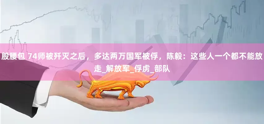 股腰包 74师被歼灭之后，多达两万国军被俘，陈毅：这些人一个都不能放走_解放军_俘虏_部队