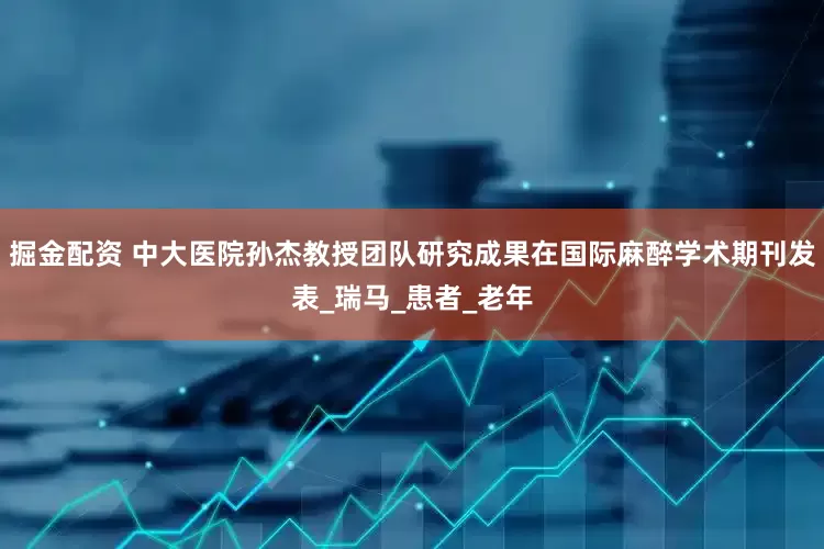 掘金配资 中大医院孙杰教授团队研究成果在国际麻醉学术期刊发表_瑞马_患者_老年