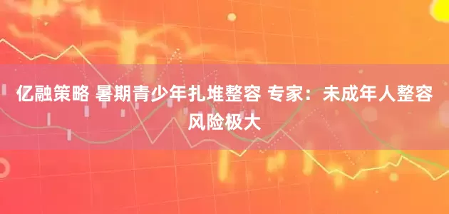 亿融策略 暑期青少年扎堆整容 专家：未成年人整容风险极大