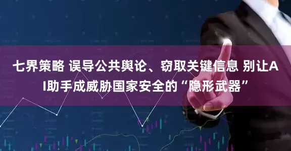 七界策略 误导公共舆论、窃取关键信息 别让AI助手成威胁国家安全的“隐形武器”
