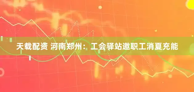 天载配资 河南郑州：工会驿站邀职工消夏充能