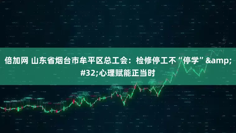 倍加网 山东省烟台市牟平区总工会：检修停工不“停学” 心理赋能正当时