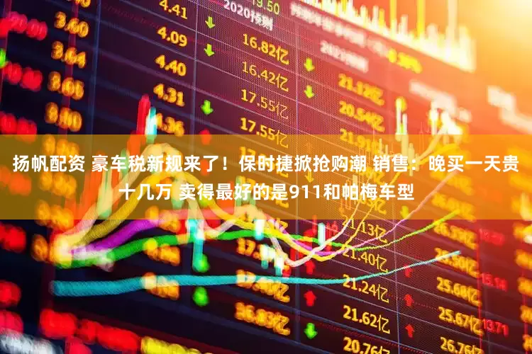 扬帆配资 豪车税新规来了！保时捷掀抢购潮 销售：晚买一天贵十几万 卖得最好的是911和帕梅车型