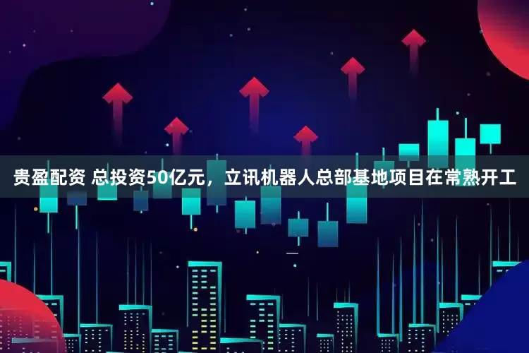 贵盈配资 总投资50亿元，立讯机器人总部基地项目在常熟开工