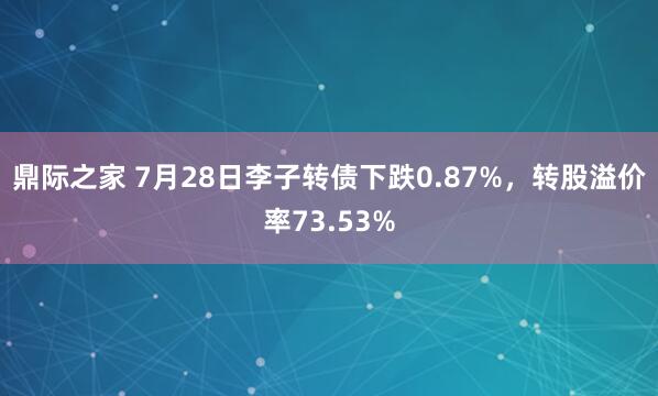鼎际之家 7月28日李子转债下跌0.87%，转股溢价率73.53%