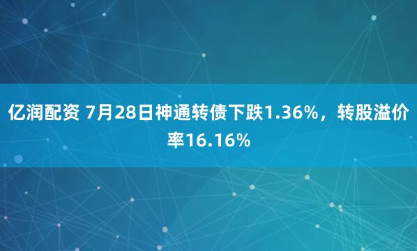 亿润配资 7月28日神通转债下跌1.36%，转股溢价率16.16%