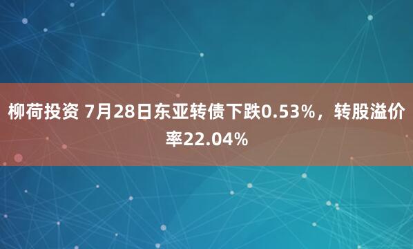 柳荷投资 7月28日东亚转债下跌0.53%，转股溢价率22.04%