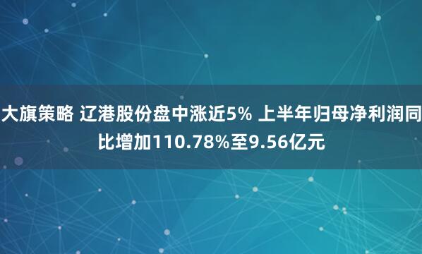 大旗策略 辽港股份盘中涨近5% 上半年归母净利润同比增加110.78%至9.56亿元