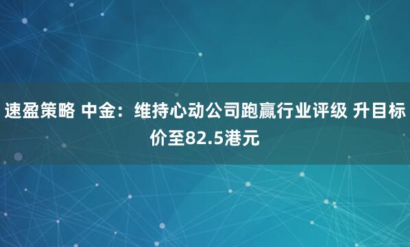 速盈策略 中金：维持心动公司跑赢行业评级 升目标价至82.5港元