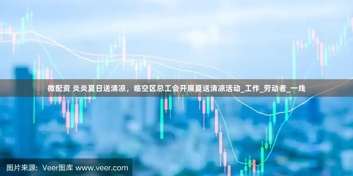 微配资 炎炎夏日送清凉，临空区总工会开展夏送清凉活动_工作_劳动者_一线