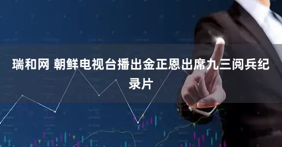 瑞和网 朝鲜电视台播出金正恩出席九三阅兵纪录片