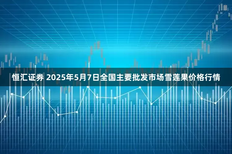 恒汇证券 2025年5月7日全国主要批发市场雪莲果价格行情