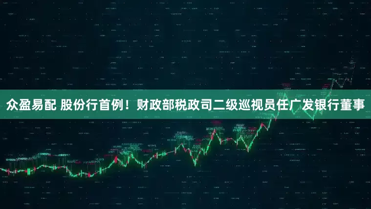 众盈易配 股份行首例！财政部税政司二级巡视员任广发银行董事