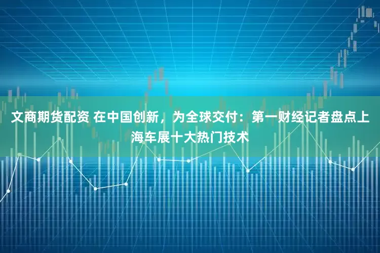 文商期货配资 在中国创新，为全球交付：第一财经记者盘点上海车展十大热门技术