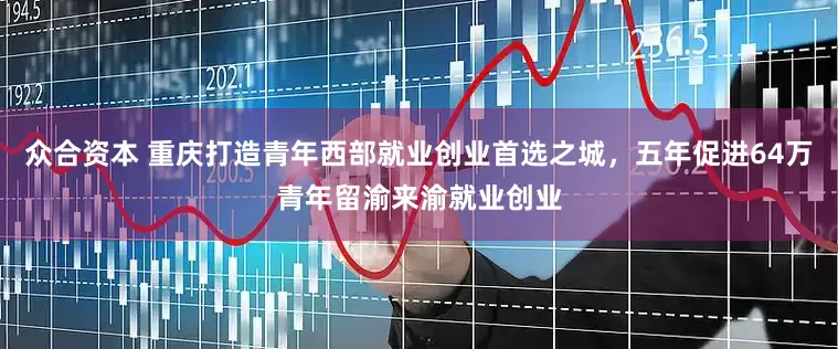 众合资本 重庆打造青年西部就业创业首选之城，五年促进64万青年留渝来渝就业创业