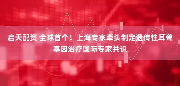 启天配资 全球首个！上海专家牵头制定遗传性耳聋基因治疗国际专家共识