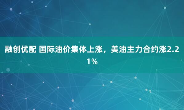 融创优配 国际油价集体上涨，美油主力合约涨2.21%
