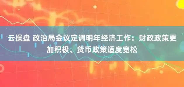 云操盘 政治局会议定调明年经济工作：财政政策更加积极、货币政策适度宽松
