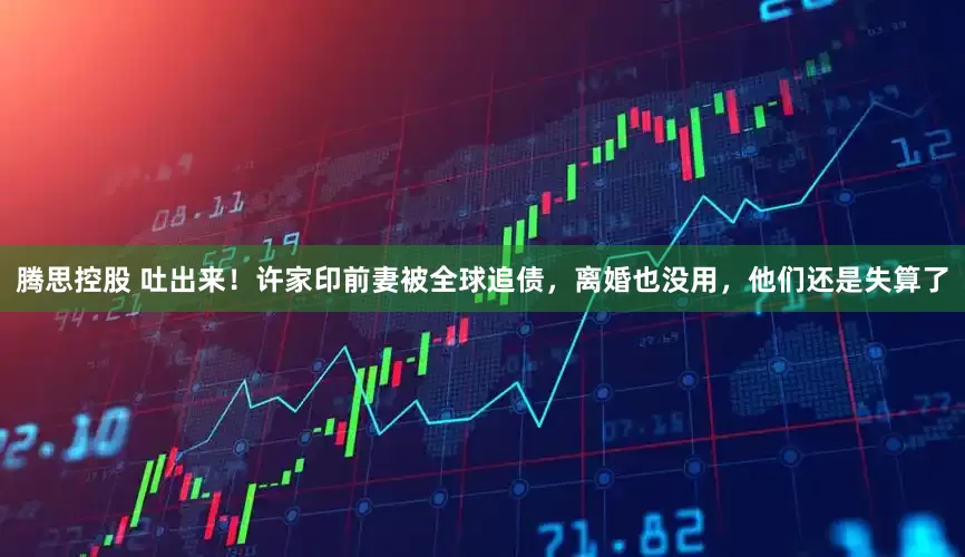 腾思控股 吐出来！许家印前妻被全球追债，离婚也没用，他们还是失算了