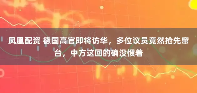 凤凰配资 德国高官即将访华，多位议员竟然抢先窜台，中方这回的确没惯着
