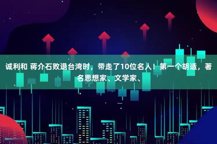 诚利和 蒋介石败退台湾时，带走了10位名人！第一个胡适，著名思想家、文学家、