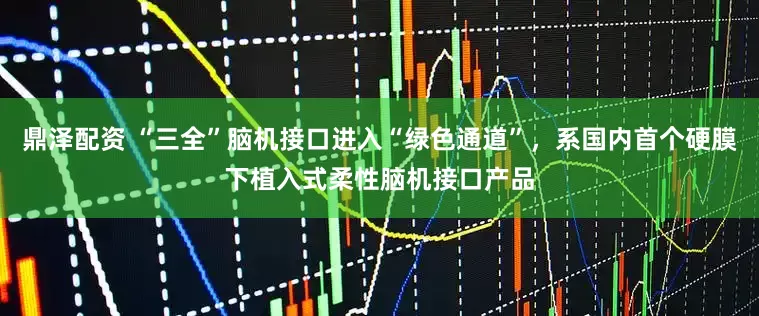 鼎泽配资 “三全”脑机接口进入“绿色通道”，系国内首个硬膜下植入式柔性脑机接口产品