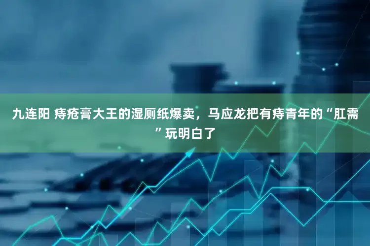 九连阳 痔疮膏大王的湿厕纸爆卖，马应龙把有痔青年的“肛需”玩明白了