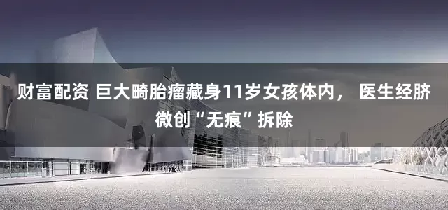 财富配资 巨大畸胎瘤藏身11岁女孩体内， 医生经脐微创“无痕”拆除