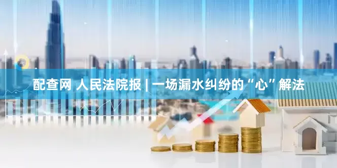 配查网 人民法院报 | 一场漏水纠纷的“心”解法